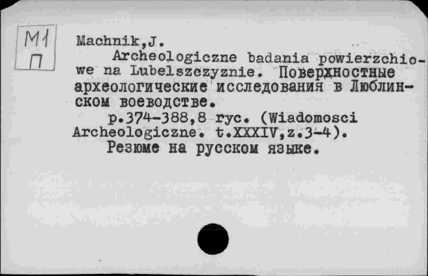 ﻿Machnik,J.
Archeologiczne badania powierzchio-we na Lubelszczyznie. Поверхностные археологические исследования в Люблинском воеводстве.
р.374-388,8 rye. (Wiadomosci Archeologiczne. t.XXXIV,z.3-4).
Резюме на русском языке.